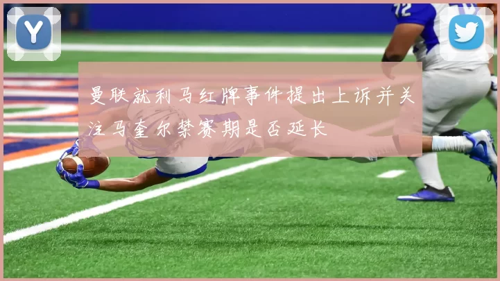 曼联就利马红牌事件提出上诉并关注马奎尔禁赛期是否延长