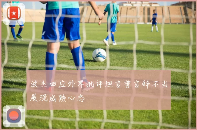 波杰回应外界批评坦言曾言辞不当展现成熟心态