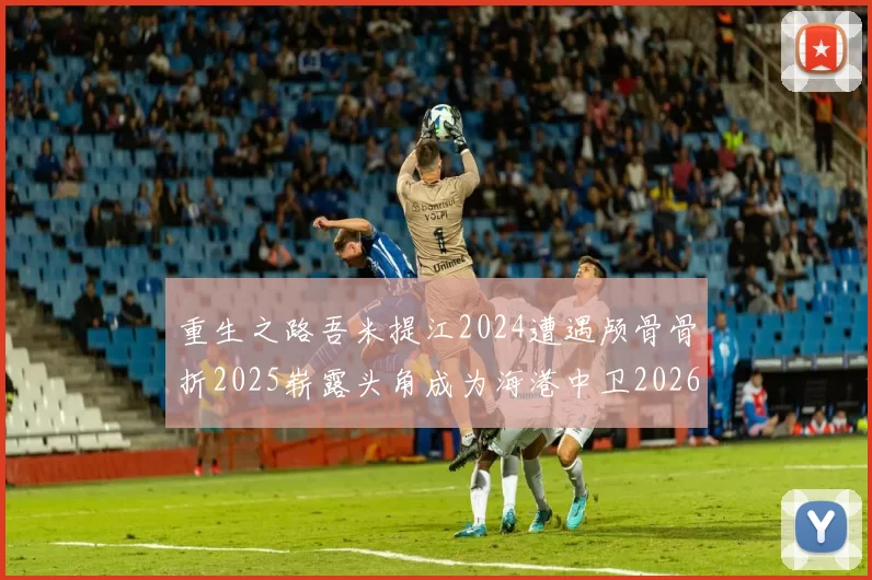 重生之路吾米提江2024遭遇颅骨骨折2025崭露头角成为海港中卫2026冲击U23冠军