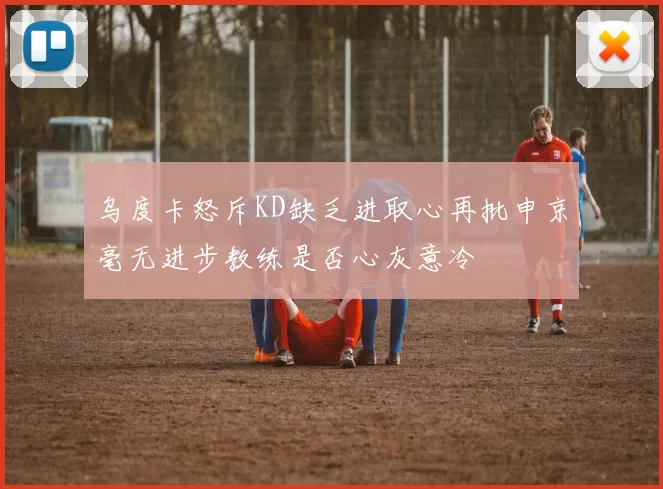 乌度卡怒斥KD缺乏进取心再批申京毫无进步教练是否心灰意冷