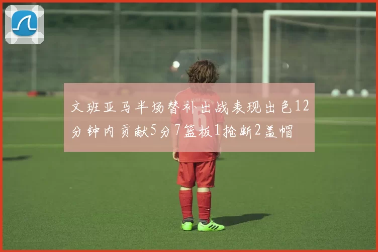 文班亚马半场替补出战表现出色12分钟内贡献5分7篮板1抢断2盖帽