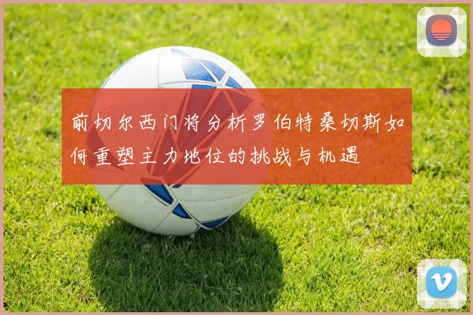 前切尔西门将分析罗伯特桑切斯如何重塑主力地位的挑战与机遇