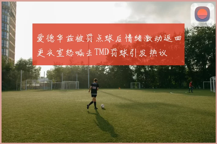 爱德华兹被罚点球后情绪激动返回更衣室怒喊去TMD罚球引发热议