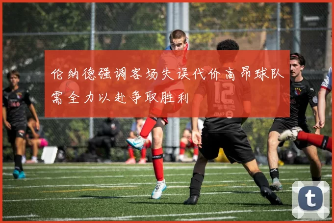 伦纳德强调客场失误代价高昂球队需全力以赴争取胜利