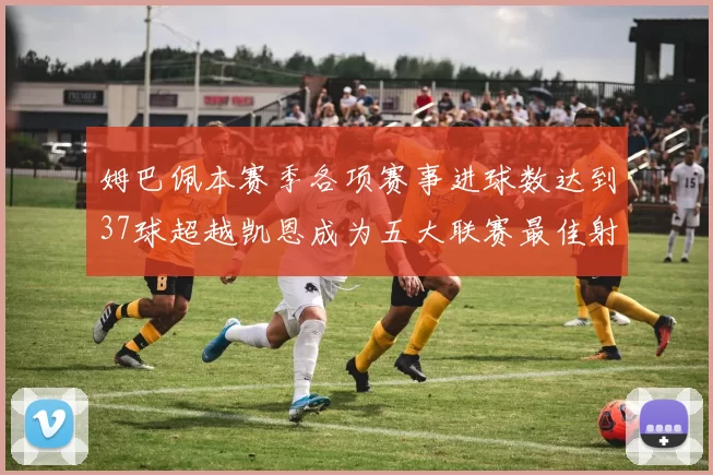 姆巴佩本赛季各项赛事进球数达到37球超越凯恩成为五大联赛最佳射手
