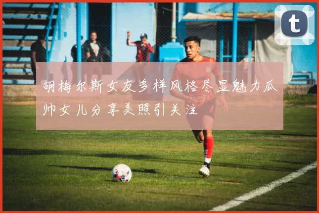 胡梅尔斯女友多样风格尽显魅力瓜帅女儿分享美照引关注