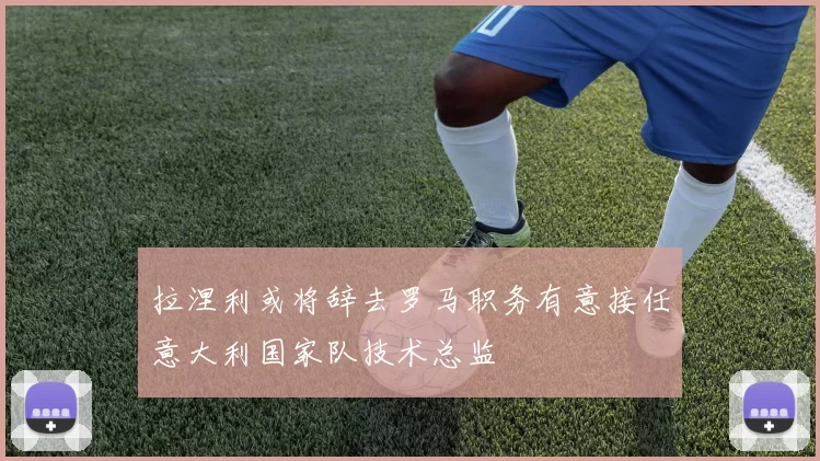 拉涅利或将辞去罗马职务有意接任意大利国家队技术总监