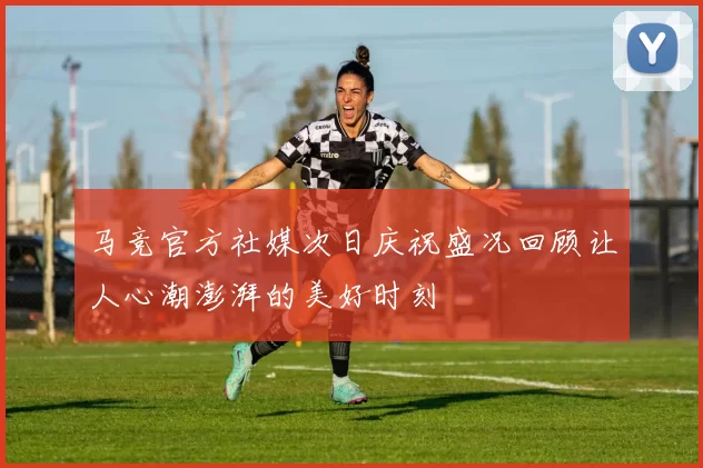 马竞官方社媒次日庆祝盛况回顾让人心潮澎湃的美好时刻