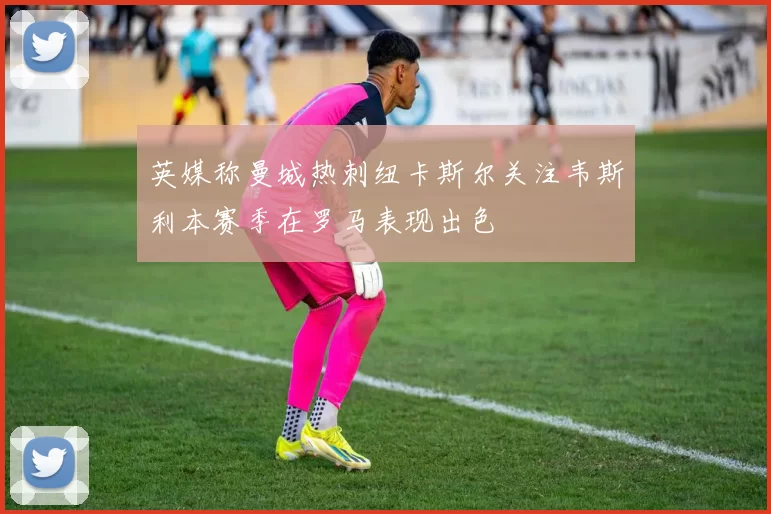英媒称曼城热刺纽卡斯尔关注韦斯利本赛季在罗马表现出色