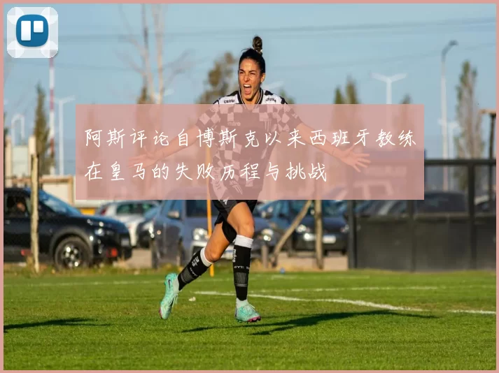 阿斯评论自博斯克以来西班牙教练在皇马的失败历程与挑战